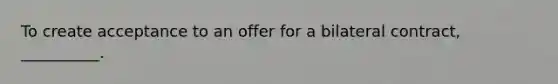 To create acceptance to an offer for a bilateral contract, __________.