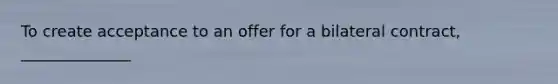 To create acceptance to an offer for a bilateral contract, ______________