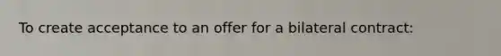 To create acceptance to an offer for a bilateral contract: