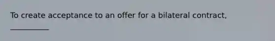 To create acceptance to an offer for a bilateral contract, __________