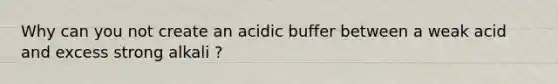 Why can you not create an acidic buffer between a weak acid and excess strong alkali ?