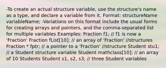 -To create an actual structure variable, use the structure's name as a type, and declare a variable from it. Format: structureName variableName; -Variations on this format include the usual forms for creating arrays and pointers, and the comma-separated list for multiple variables Examples: Fraction f1; // f1 is now a 'Fraction' Fraction fList[10]; // an array of 'Fraction' //structures Fraction * fptr; // a pointer to a 'Fraction' //structure Student stu1; // a Student structure variable Student mathclass[10]; // an array of 10 Students Student s1, s2, s3; // three Student variables