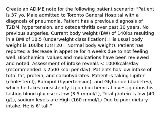 Create an ADIME note for the following patient scenario: "Patient is 37 yo. Male admitted to Toronto General Hospital with a diagnosis of pneumonia. Patient has a previous diagnosis of T2DM, hypertension, and osteoarthritis over past 10 years. No previous surgeries. Current body weight (BW) of 140lbs resulting in a BMI of 18.5 (underweight classification). His usual body weight is 160lbs (BMI 20= Normal body weight). Patient has reported a decrease in appetite for 4 weeks due to not feeling well. Biochemical values and medications have been reviewed and noted. Assessment of intake reveals < 1000kcals/day (recommended is 2500 kcal per day). Patients has low intake of total fat, protein, and carbohydrates. Patient is taking Lipitor (cholesterol), Ramipril (hypertension), and Glyburide (diabetes), which he takes consistently. Upon biochemical investigations his fasting blood glucose is low (3.5 mmol/L), Total protein is low (40 g/L), sodium levels are High (160 mmol/L) Due to poor dietary intake. He is 6' tall."