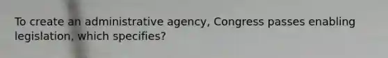 To create an administrative agency, Congress passes enabling legislation, which specifies?