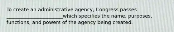 To create an administrative agency, Congress passes _______________________which specifies the name, purposes, functions, and powers of the agency being created.