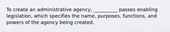 To create an administrative agency, __________ passes enabling legislation, which specifies the name, purposes, functions, and powers of the agency being created.