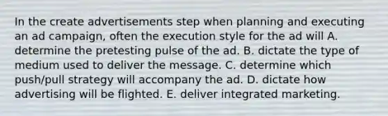 In the create advertisements step when planning and executing an ad campaign, often the execution style for the ad will A. determine the pretesting pulse of the ad. B. dictate the type of medium used to deliver the message. C. determine which push/pull strategy will accompany the ad. D. dictate how advertising will be flighted. E. deliver integrated marketing.