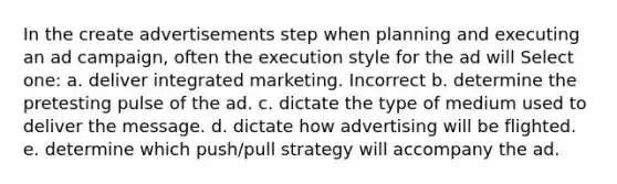 In the create advertisements step when planning and executing an ad campaign, often the execution style for the ad will Select one: a. deliver integrated marketing. Incorrect b. determine the pretesting pulse of the ad. c. dictate the type of medium used to deliver the message. d. dictate how advertising will be flighted. e. determine which push/pull strategy will accompany the ad.