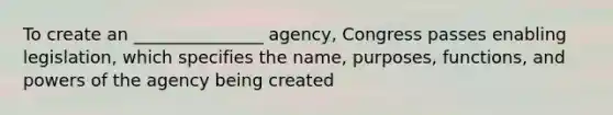 To create an _______________ agency, Congress passes enabling legislation, which specifies the name, purposes, functions, and <a href='https://www.questionai.com/knowledge/kKSx9oT84t-powers-of' class='anchor-knowledge'>powers of</a> the agency being created