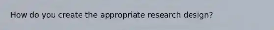 How do you create the appropriate research design?