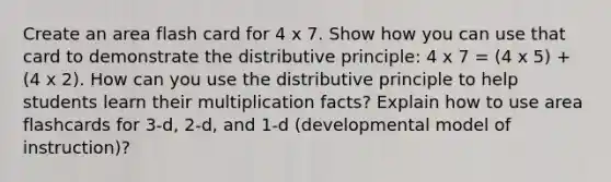 Create an area flash card for 4 x 7. Show how you can use that card to demonstrate the distributive principle: 4 x 7 = (4 x 5) + (4 x 2). How can you use the distributive principle to help students learn their multiplication facts? Explain how to use area flashcards for 3-d, 2-d, and 1-d (developmental model of instruction)?