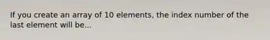 If you create an array of 10 elements, the index number of the last element will be...