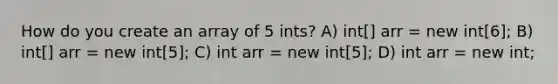 How do you create an array of 5 ints? A) int[] arr = new int[6]; B) int[] arr = new int[5]; C) int arr = new int[5]; D) int arr = new int;