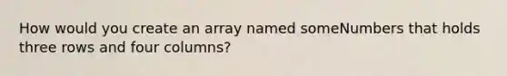 How would you create an array named someNumbers that holds three rows and four columns?