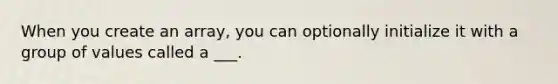 When you create an array, you can optionally initialize it with a group of values called a ___.