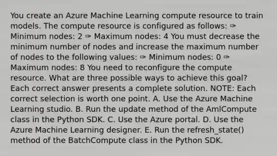 You create an Azure Machine Learning compute resource to train models. The compute resource is configured as follows: ✑ Minimum nodes: 2 ✑ Maximum nodes: 4 You must decrease the minimum number of nodes and increase the maximum number of nodes to the following values: ✑ Minimum nodes: 0 ✑ Maximum nodes: 8 You need to reconfigure the compute resource. What are three possible ways to achieve this goal? Each correct answer presents a complete solution. NOTE: Each correct selection is worth one point. A. Use the Azure Machine Learning studio. B. Run the update method of the AmlCompute class in the Python SDK. C. Use the Azure portal. D. Use the Azure Machine Learning designer. E. Run the refresh_state() method of the BatchCompute class in the Python SDK.