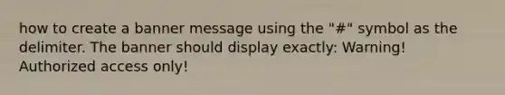 how to create a banner message using the "#" symbol as the delimiter. The banner should display exactly: Warning! Authorized access only!