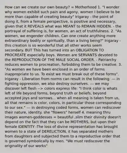 How can we create our own beauty? = Motherhood 1. "I wonder why women exhibit such pain and agony, women I believe to be more than capable of creating beauty" Irigaray - the point of doing it, from a female perspective, is positive and necessary, given that it REVEALS what was MEANT to REMAIN HIDDEN. - the portrayal of suffering is, for women, an act of truthfulness. 2. "As women, we engender children. Can one create anything more extraordinary bodily or spiritually, than a living being?" Irigaray - this creation is so wonderful that all other works seem secondary. BUT This has turned into an OBLIGATION TO PROCREATE especially boys. Women are SERVANTS devoted to the REPRODUCTION OF THE MALE SOCIAL ORDER. - Patriarchy reduces women to procreation, forbidding them to be creative. 3. "As women we have been enclosed in an order of forms inappropriate to us. To exist we must break out of these forms". Irigaray - Liberation from norms can result in the following: --- in fighting oppression, we also destroy ourselves. --- we may discover left flesh --> colors express life: "I think color is whats left of life beyond forms, beyond truth or beliefs, beyond accepted joys and sorrows... when all meaning is taken from us, all that remains is color, colors, in particular those corresponding to our sex." --- in destroying coded forms, women can rediscover their nature, identity. she "flowers" herself 4. meaning thru images women-goddesses = beautiful ,slim their divinity doesn't depend on the fact that they can be MOTHERS, but upon their female IDENTITY -The loss of divine representation has brought women to a state of DERELICTION, it has separated mothers from daughters and subjected them to a reproductive order that is governed symbolically by men. "We must rediscover the originality of our works"