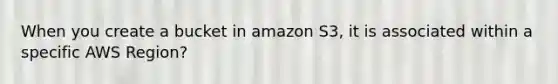 When you create a bucket in amazon S3, it is associated within a specific AWS Region?