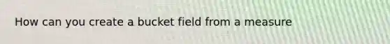 How can you create a bucket field from a measure