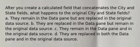 After you create a calculated field that concatenates the City and State fields, what happens to the original City and State fields? a. They remain in the Data pane but are replaced in the original data source. b. They are replaced in the Data pane but remain in the original data source. c. They remain in the Data pane and in the original data source. d. They are replaced in both the Data pane and in the original data source.