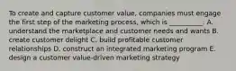 To create and capture customer​ value, companies must engage the first step of the marketing​ process, which is​ __________. A. understand the marketplace and customer needs and wants B. create customer delight C. build profitable customer relationships D. construct an integrated marketing program E. design a customer​ value-driven marketing strategy