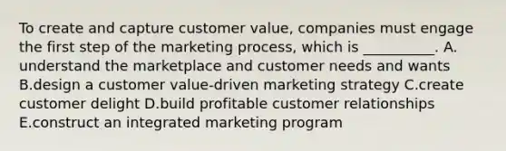 To create and capture customer value, companies must engage the first step of the marketing process, which is __________. A. understand the marketplace and customer needs and wants B.design a customer value-driven marketing strategy C.create customer delight D.build profitable customer relationships E.construct an integrated marketing program