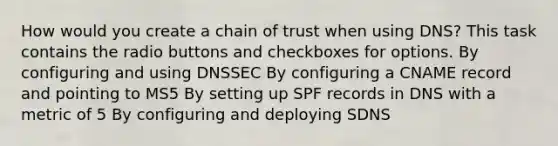 How would you create a chain of trust when using DNS? This task contains the radio buttons and checkboxes for options. By configuring and using DNSSEC By configuring a CNAME record and pointing to MS5 By setting up SPF records in DNS with a metric of 5 By configuring and deploying SDNS