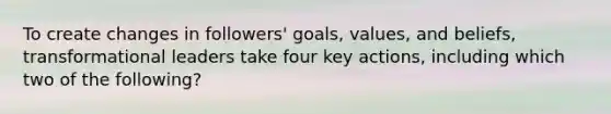 To create changes in followers' goals, values, and beliefs, transformational leaders take four key actions, including which two of the following?