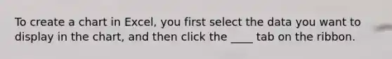 To create a chart in Excel, you first select the data you want to display in the chart, and then click the ____ tab on the ribbon.