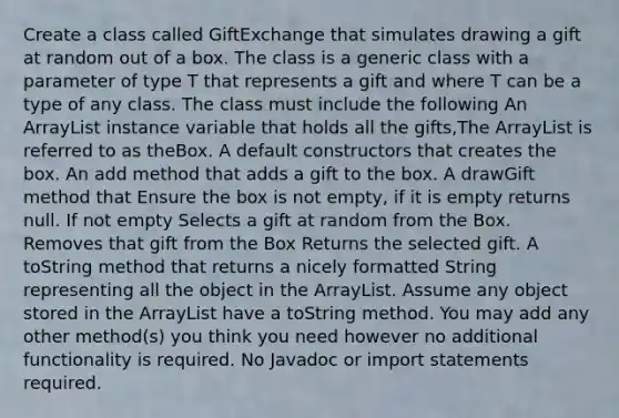 Create a class called GiftExchange that simulates drawing a gift at random out of a box. The class is a generic class with a parameter of type T that represents a gift and where T can be a type of any class. The class must include the following An ArrayList instance variable that holds all the gifts,The ArrayList is referred to as theBox. A default constructors that creates the box. An add method that adds a gift to the box. A drawGift method that Ensure the box is not empty, if it is empty returns null. If not empty Selects a gift at random from the Box. Removes that gift from the Box Returns the selected gift. A toString method that returns a nicely formatted String representing all the object in the ArrayList. Assume any object stored in the ArrayList have a toString method. You may add any other method(s) you think you need however no additional functionality is required. No Javadoc or import statements required.