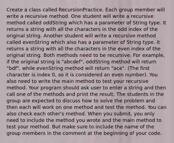 Create a class called RecursionPractice. Each group member will write a recursive method. One student will write a recursive method called oddString which has a parameter of String type. It returns a string with all the characters in the odd index of the original string. Another student will write a recursive method called evenString which also has a parameter of String type. It returns a string with all the characters in the even index of the original string. Both methods need to be recursive. For example, if the original string is "abcdef", oddString method will return "bdf", while evenString method will return "ace". (The first character is index 0, so it is considered an even number). You also need to write the main method to test your recursive method. Your program should ask user to enter a string and then call one of the methods and print the result. The students in the group are expected to discuss how to solve the problem and then each will work on one method and test the method. You can also check each other's method. When you submit, you only need to include the method you wrote and the main method to test your method. But make sure to include the name of the group members in the comment at the beginning of your code.