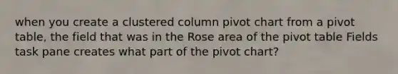 when you create a clustered column pivot chart from a pivot table, the field that was in the Rose area of the pivot table Fields task pane creates what part of the pivot chart?