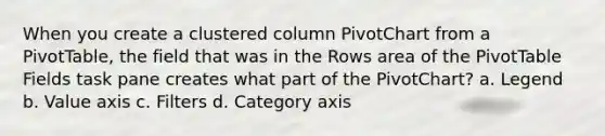 When you create a clustered column PivotChart from a PivotTable, the field that was in the Rows area of the PivotTable Fields task pane creates what part of the PivotChart? a. Legend b. Value axis c. Filters d. Category axis