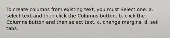 To create columns from existing text, you must Select one: a. select text and then click the Columns button. b. click the Columns button and then select text. c. change margins. d. set tabs.