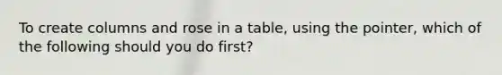 To create columns and rose in a table, using the pointer, which of the following should you do first?