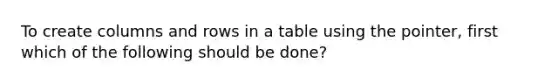 To create columns and rows in a table using the pointer, first which of the following should be done?