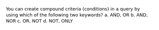 You can create compound criteria (conditions) in a query by using which of the following two keywords? a. AND, OR b. AND, NOR c. OR, NOT d. NOT, ONLY