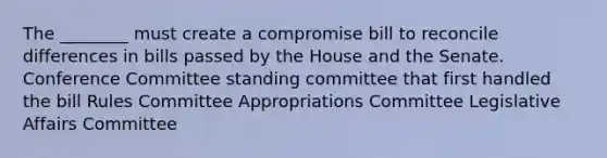 The ________ must create a compromise bill to reconcile differences in bills passed by the House and the Senate. Conference Committee standing committee that first handled the bill Rules Committee Appropriations Committee Legislative Affairs Committee