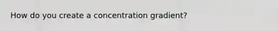 How do you create a concentration gradient?