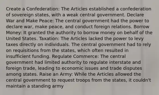 Create a Confederation: The Articles established a confederation of sovereign states, with a weak central government. Declare War and Make Peace: The central government had the power to declare war, make peace, and conduct foreign relations. Borrow Money: It granted the authority to borrow money on behalf of the United States. Taxation: The Articles lacked the power to levy taxes directly on individuals. The central government had to rely on requisitions from the states, which often resulted in insufficient funding. Regulate Commerce: The central government had limited authority to regulate interstate and foreign trade, leading to economic issues and trade disputes among states. Raise an Army: While the Articles allowed the central government to request troops from the states, it couldn't maintain a standing army