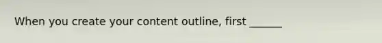 When you create your content outline, first ______