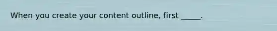 When you create your content outline, first _____.