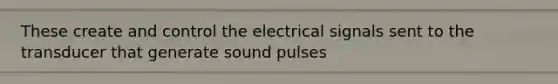 These create and control the electrical signals sent to the transducer that generate sound pulses