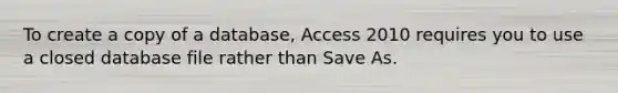 To create a copy of a database, Access 2010 requires you to use a closed database file rather than Save As.