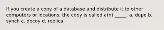 If you create a copy of a database and distribute it to other computers or locations, the copy is called a(n) _____. a. dupe b. synch c. decoy d. replica