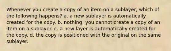 Whenever you create a copy of an item on a sublayer, which of the following happens? a. a new sublayer is automatically created for the copy. b. nothing; you cannot create a copy of an item on a sublayer. c. a new layer is automatically created for the copy. d. the copy is positioned with the original on the same sublayer.