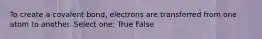 To create a covalent bond, electrons are transferred from one atom to another. Select one: True False