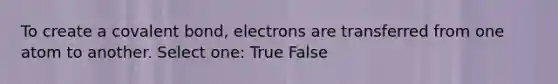 To create a covalent bond, electrons are transferred from one atom to another. Select one: True False