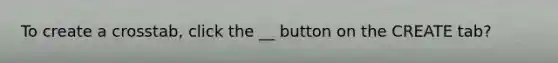 To create a crosstab, click the __ button on the CREATE tab?